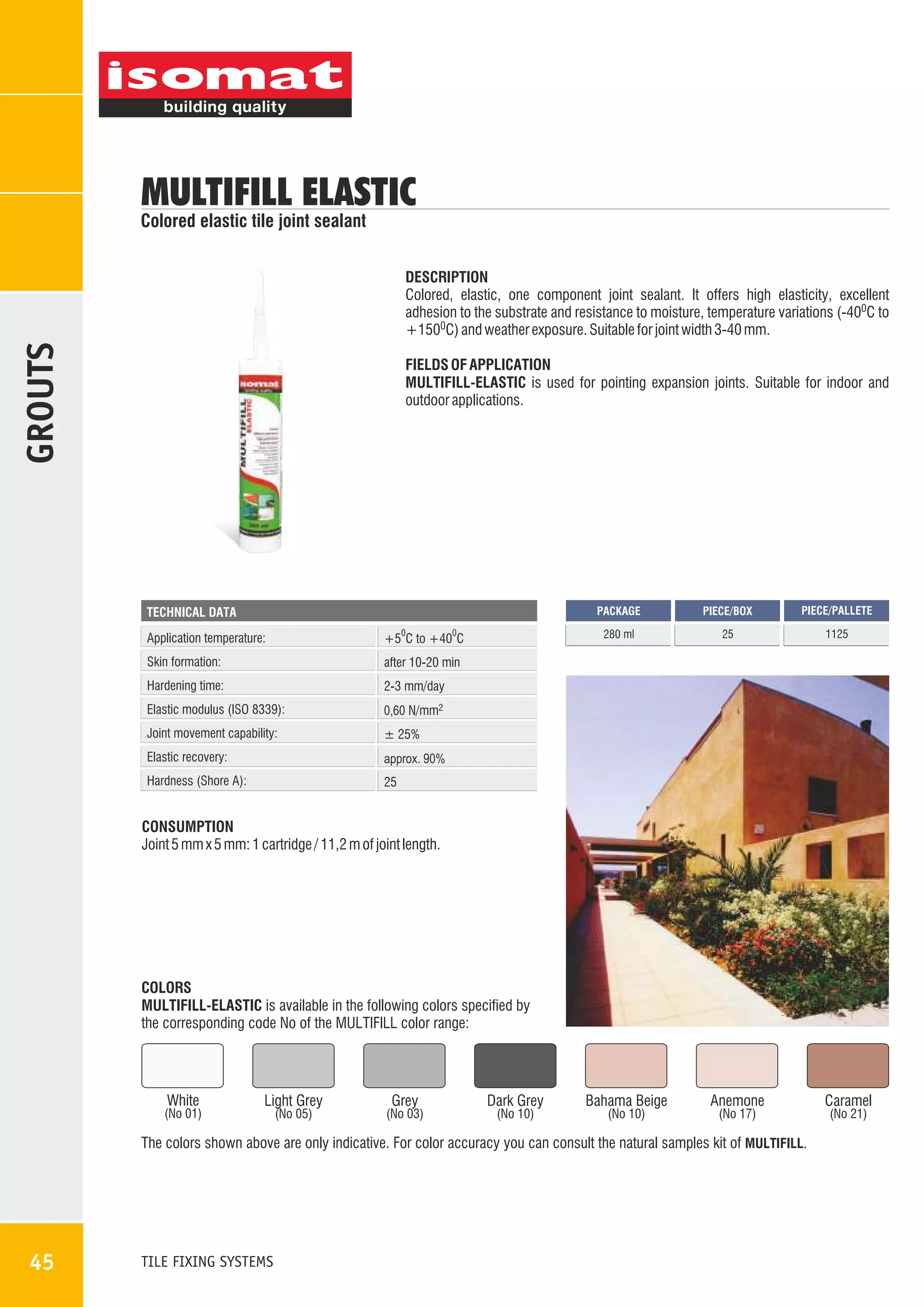 MULTIFILL ELASTIC

Colored elastic tile joint sealant

GROUTS

DESCRIPTION
Colored, elastic, one component joint sealant. It offers high elasticity, excellent
adhesion to the substrate and resistance to moisture, temperature variations (-400C to
+1500C) and weather exposure. Suitable for joint width 3-40 mm.
FIELDS OF APPLICATION
MULTIFILL-ELASTIC is used for pointing expansion joints. Suitable for indoor and
outdoor applications.

PACKAGE
0

0

Application temperature:

+5 C to +40 C

Skin formation:

± 25%

Elastic recovery:

approx. 90%

Hardness (Shore A):

1125

0,60 N/mm2

Joint movement capability:

25

2-3 mm/day

Elastic modulus (ISO 8339):

PIECE/PALLETE

after 10-20 min

Hardening time:

PIECE/BOX

280 ml

TECHNICAL DATA

25

CONSUMPTION
Joint 5 mm x 5 mm: 1 cartridge / 11,2 m of joint length.

COLORS
MULTIFILL-ELASTIC is available in the following colors specified by
the corresponding code No of the MULTIFILL color range:

White

(No 01)

Light Grey
(No 05)

Grey

(No 03)

Dark Grey
(No 10)

Bahama Beige
(No 10)

Anemone
(No 17)

The colors shown above are only indicative. For color accuracy you can consult the natural samples kit of MULTIFILL.

45

TILE FIXING SYSTEMS

Caramel
(No 21)

 
