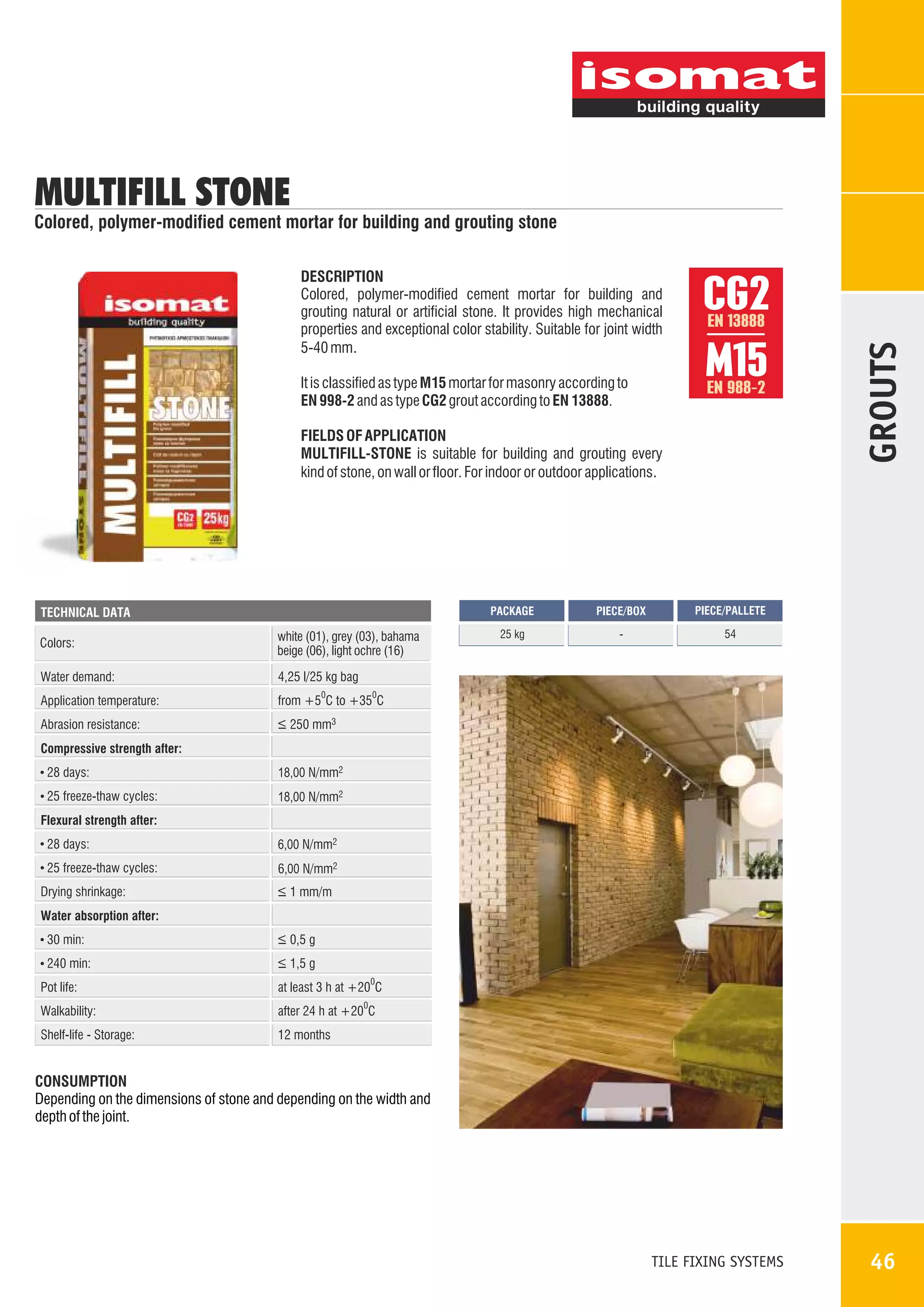 MULTIFILL STONE

Colored, polymer-modified cement mortar for building and grouting stone

It is classified as type M15 mortar for masonry according to
EN 998-2 and as type CG2 grout according to EN 13888.

CG2
M15
EN 13888

EN 988-2

FIELDS OF APPLICATION
MULTIFILL-STONE is suitable for building and grouting every
kind of stone, on wall or floor. For indoor or outdoor applications.

PACKAGE

TECHNICAL DATA

Colors:

white (01), grey (03), bahama
beige (06), light ochre (16)

Water demand:

25 kg

-

54

from +5 C to +35 C

Abrasion resistance:

PIECE/PALLETE

4,25 l/25 kg bag

Application temperature:

PIECE/BOX

GROUTS

DESCRIPTION
Colored, polymer-modified cement mortar for building and
grouting natural or artificial stone. It provides high mechanical
properties and exceptional color stability. Suitable for joint width
5-40 mm.

_
> 250 mm3

0

0

Compressive strength after:
28 days:

18,00 N/mm2

25 freeze-thaw cycles:

18,00 N/mm2

Flexural strength after:
28 days:

6,00 N/mm2

25 freeze-thaw cycles:

6,00 N/mm2

Drying shrinkage:

_
> 1 mm/m

Water absorption after:
30 min:

_
> 0,5 g

240 min:

_
> 1,5 g
0

Pot life:

at least 3 h at +20 C

Walkability:

after 24 h at +20 C

Shelf-life - Storage:

12 months

0

CONSUMPTION
Depending on the dimensions of stone and depending on the width and
depth of the joint.

TILE FIXING SYSTEMS

46

 