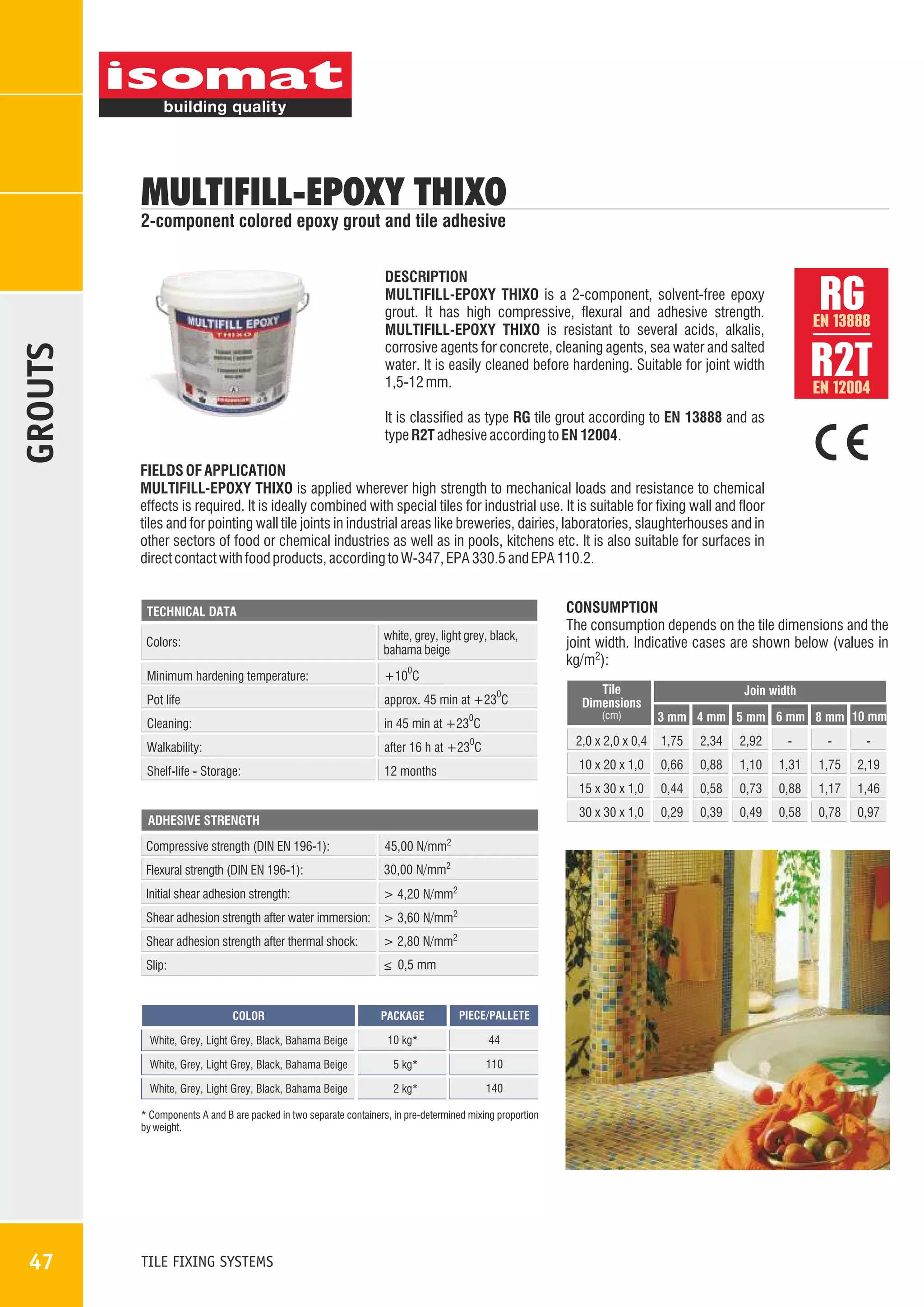 MULTIFILL-EPOXY THIXO

GROUTS

2-component colored epoxy grout and tile adhesive

RG
R2T

DESCRIPTION
MULTIFILL-EPOXY THIXO is a 2-component, solvent-free epoxy
grout. It has high compressive, flexural and adhesive strength.
MULTIFILL-EPOXY THIXO is resistant to several acids, alkalis,
corrosive agents for concrete, cleaning agents, sea water and salted
water. It is easily cleaned before hardening. Suitable for joint width
1,5-12 mm.

EN 13888

EN 12004

It is classified as type RG tile grout according to EN 13888 and as
type R2T adhesive according to EN 12004.
FIELDS OF APPLICATION
MULTIFILL-EPOXY THIXO is applied wherever high strength to mechanical loads and resistance to chemical
effects is required. It is ideally combined with special tiles for industrial use. It is suitable for fixing wall and floor
tiles and for pointing wall tile joints in industrial areas like breweries, dairies, laboratories, slaughterhouses and in
other sectors of food or chemical industries as well as in pools, kitchens etc. It is also suitable for surfaces in
direct contact with food products, according to W-347, EPA 330.5 and EPA 110.2.

TECHNICAL DATA

Colors:

white, grey, light grey, black,
bahama beige

Minimum hardening temperature:

+10 C

Pot life

approx. 45 min at +23 C

Cleaning:

in 45 min at +23 C

CONSUMPTION
The consumption depends on the tile dimensions and the
joint width. Indicative cases are shown below (values in
kg/m2):

0

0

Tile
Dimensions

Join width

0

0

after 16 h at +23 C

Shelf-life - Storage:

2,0 x 2,0 x 0,4

1,75

2,34

2,92

-

-

-

12 months

10 x 20 x 1,0

0,66

0,88

1,10

1,31

1,75

2,19

15 x 30 x 1,0

Walkability:

(cm)

0,44

0,58

0,73

0,88

1,17

1,46

30 x 30 x 1,0

0,29

0,39

0,49

0,58

0,78

0,97

ADHESIVE STRENGTH

Compressive strength (DIN EN 196-1):

45,00 N/mm2

Flexural strength (DIN EN 196-1):

30,00 N/mm2

Initial shear adhesion strength:

> 4,20 N/mm2

Shear adhesion strength after water immersion: > 3,60 N/mm2
Shear adhesion strength after thermal shock:

> 2,80 N/mm2

Slip:

_
> 0,5 mm

COLOR

PACKAGE

PIECE/PALLETE

White, Grey, Light Grey, Black, Bahama Beige

10 kg*

44

White, Grey, Light Grey, Black, Bahama Beige

5 kg*

110

White, Grey, Light Grey, Black, Bahama Beige

2 kg*

140

* Components A and B are packed in two separate containers, in pre-determined mixing proportion
by weight.

47

TILE FIXING SYSTEMS

3 mm 4 mm 5 mm 6 mm 8 mm 10 mm

 