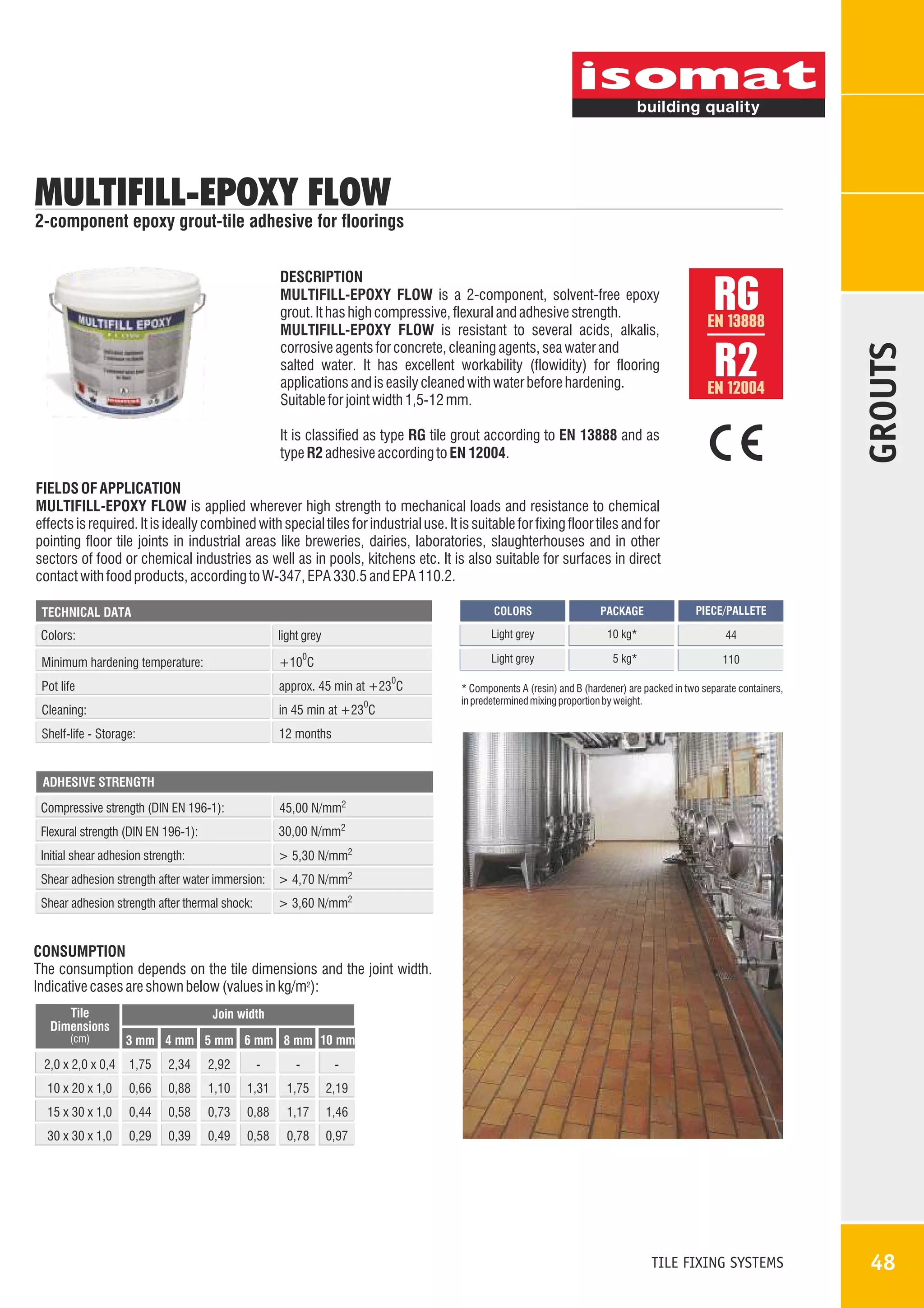 MULTIFILL-EPOXY FLOW

2-component epoxy grout-tile adhesive for floorings

RG
R2

EN 13888

EN 12004

It is classified as type RG tile grout according to EN 13888 and as
type R2 adhesive according to EN 12004.

GROUTS

DESCRIPTION
MULTIFILL-EPOXY FLOW is a 2-component, solvent-free epoxy
grout. It has high compressive, flexural and adhesive strength.
MULTIFILL-EPOXY FLOW is resistant to several acids, alkalis,
corrosive agents for concrete, cleaning agents, sea water and
salted water. It has excellent workability (flowidity) for flooring
applications and is easily cleaned with water before hardening.
Suitable for joint width 1,5-12 mm.

FIELDS OF APPLICATION
MULTIFILL-EPOXY FLOW is applied wherever high strength to mechanical loads and resistance to chemical
effects is required. It is ideally combined with special tiles for industrial use. It is suitable for fixing floor tiles and for
pointing floor tile joints in industrial areas like breweries, dairies, laboratories, slaughterhouses and in other
sectors of food or chemical industries as well as in pools, kitchens etc. It is also suitable for surfaces in direct
contact with food products, according to W-347, EPA 330.5 and EPA 110.2.
COLORS

Colors:

Minimum hardening temperature:

+10 C

0

0

Pot life

approx. 45 min at +23 C

Cleaning:

in 45 min at +23 C

Shelf-life - Storage:

PIECE/PALLETE

10 kg*

44

Light grey

light grey

PACKAGE

Light grey

TECHNICAL DATA

5 kg*

110

12 months

0

* Components A (resin) and B (hardener) are packed in two separate containers,
in predetermined mixing proportion by weight.

ADHESIVE STRENGTH

Compressive strength (DIN EN 196-1):

45,00 N/mm2

Flexural strength (DIN EN 196-1):

30,00 N/mm2

Initial shear adhesion strength:

> 5,30 N/mm2

Shear adhesion strength after water immersion: > 4,70 N/mm2
> 3,60 N/mm2

Shear adhesion strength after thermal shock:

CONSUMPTION
The consumption depends on the tile dimensions and the joint width.
Indicative cases are shown below (values in kg/m2):
Tile
Dimensions
(cm)

Join width
3 mm 4 mm 5 mm 6 mm 8 mm 10 mm

2,0 x 2,0 x 0,4

1,75

2,34

2,92

-

-

-

10 x 20 x 1,0

0,66

0,88

1,10

1,31

1,75

2,19

15 x 30 x 1,0

0,44

0,58

0,73

0,88

1,17

1,46

30 x 30 x 1,0

0,29

0,39

0,49

0,58

0,78

0,97

TILE FIXING SYSTEMS

48

 