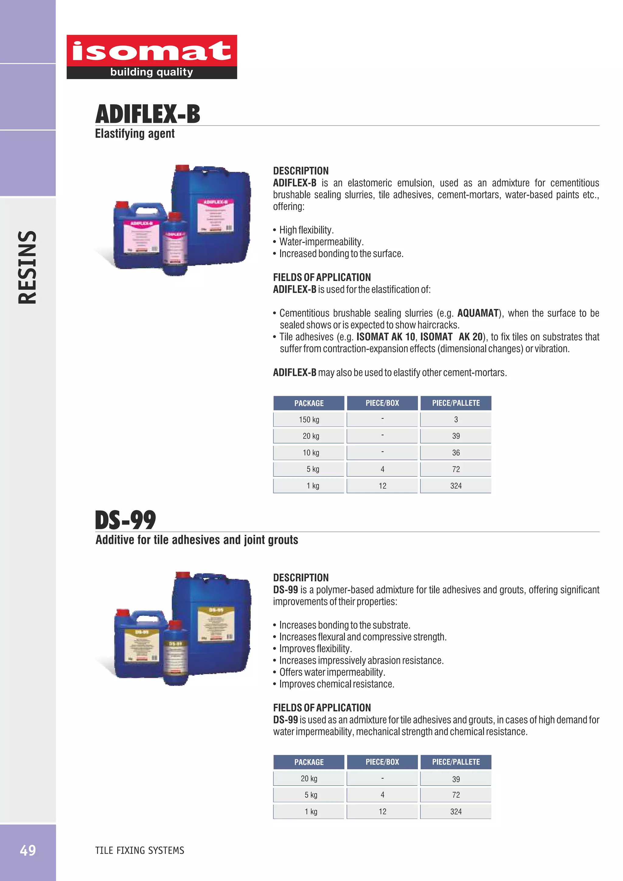 ADIFLEX-B

Elastifying agent

DESCRIPTION
ADIFLEX-B is an elastomeric emulsion, used as an admixture for cementitious
brushable sealing slurries, tile adhesives, cement-mortars, water-based paints etc.,
offering:

RESINS

! High flexibility.
! Water-impermeability.
! Increased bonding to the surface.

FIELDS OF APPLICATION
ADIFLEX-B is used for the elastification of:
! Cementitious brushable sealing slurries (e.g. AQUAMAT), when the surface to be

sealed shows or is expected to show haircracks.
! Tile adhesives (e.g. ISOMAT AK 10, ISOMAT AK 20), to fix tiles on substrates that

suffer from contraction-expansion effects (dimensional changes) or vibration.
ADIFLEX-B may also be used to elastify other cement-mortars.
PACKAGE

PIECE/BOX

PIECE/PALLETE

150 kg

-

3

20 kg

-

39

10 kg

-

36

5 kg

4

72

1 kg

12

324

DS-99

Additive for tile adhesives and joint grouts
DESCRIPTION
DS-99 is a polymer-based admixture for tile adhesives and grouts, offering significant
improvements of their properties:
!
!
!
!
!
!

Increases bonding to the substrate.
Increases flexural and compressive strength.
Improves flexibility.
Increases impressively abrasion resistance.
Offers water impermeability.
Improves chemical resistance.

FIELDS OF APPLICATION
DS-99 is used as an admixture for tile adhesives and grouts, in cases of high demand for
water impermeability, mechanical strength and chemical resistance.
PACKAGE

-

39

5 kg

4

72

1 kg

TILE FIXING SYSTEMS

PIECE/PALLETE

20 kg

49

PIECE/BOX

12

324

 