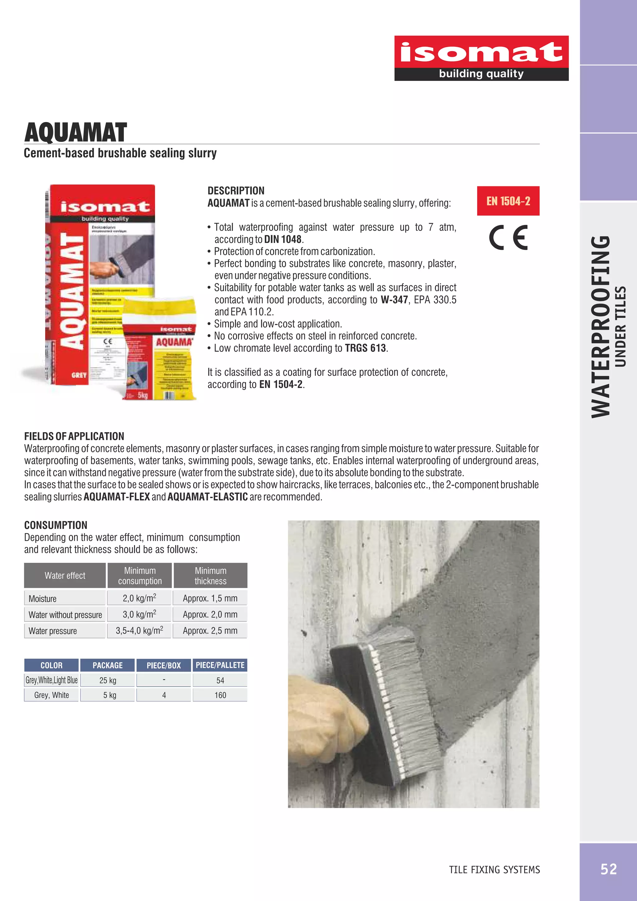 AQUAMAT

Cement-based brushable sealing slurry
DESCRIPTION
AQUAMAT is a cement-based brushable sealing slurry, offering:

EN 1504-2

even under negative pressure conditions.
! Suitability for potable water tanks as well as surfaces in direct

contact with food products, according to W-347, EPA 330.5
and EPA 110.2.
! Simple and low-cost application.
! No corrosive effects on steel in reinforced concrete.
! Low chromate level according to TRGS 613.
It is classified as a coating for surface protection of concrete,
according to EN 1504-2.

UNDER TILES

according to DIN 1048.
! Protection of concrete from carbonization.
! Perfect bonding to substrates like concrete, masonry, plaster,

WATERPROOFING

! Total waterproofing against water pressure up to 7 atm,

FIELDS OF APPLICATION
Waterproofing of concrete elements, masonry or plaster surfaces, in cases ranging from simple moisture to water pressure. Suitable for
waterproofing of basements, water tanks, swimming pools, sewage tanks, etc. Enables internal waterproofing of underground areas,
since it can withstand negative pressure (water from the substrate side), due to its absolute bonding to the substrate.
In cases that the surface to be sealed shows or is expected to show haircracks, like terraces, balconies etc., the 2-component brushable
sealing slurries AQUAMAT-FLEX and AQUAMAT-ELASTIC are recommended.
CONSUMPTION
Depending on the water effect, minimum consumption
and relevant thickness should be as follows:
Minimum
consumption

Minimum
thickness

2,0 kg/m2

Approx. 1,5 mm

2

Water effect

Approx. 2,0 mm

kg/m2

Approx. 2,5 mm

Moisture

3,0 kg/m

Water without pressure
Water pressure

3,5-4,0

COLOR

PACKAGE

PIECE/BOX

PIECE/PALLETE

Grey,White,Light Blue

25 kg

-

54

Grey, White

5 kg

4

160

TILE FIXING SYSTEMS

52

 