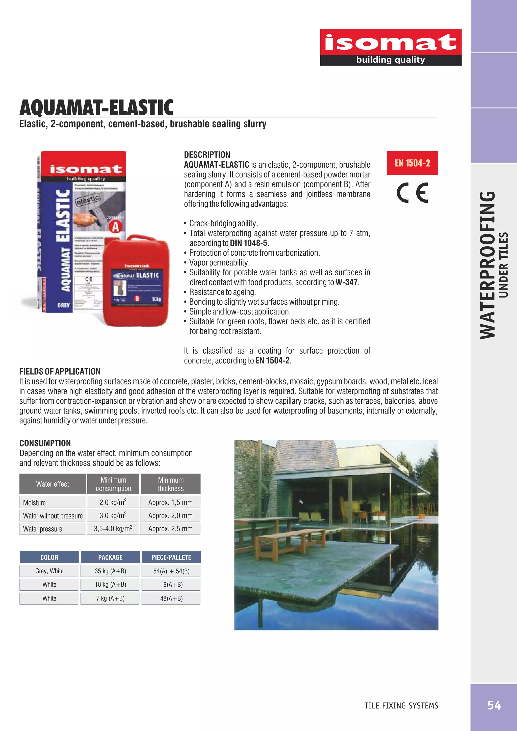 AQUAMAT-ELASTIC

Elastic, 2-component, cement-based, brushable sealing slurry

EN 1504-2

according to DIN 1048-5.
! Protection of concrete from carbonization.
! Vapor permeability.
! Suitability for potable water tanks as well as surfaces in
!
!
!
!

direct contact with food products, according to W-347.
Resistance to ageing.
Bonding to slightly wet surfaces without priming.
Simple and low-cost application.
Suitable for green roofs, flower beds etc. as it is certified
for being root resistant.

UNDER TILES

! Crack-bridging ability.
! Total waterproofing against water pressure up to 7 atm,

WATERPROOFING

DESCRIPTION
AQUAMAT-ELASTIC is an elastic, 2-component, brushable
sealing slurry. It consists of a cement-based powder mortar
(component A) and a resin emulsion (component B). After
hardening it forms a seamless and jointless membrane
offering the following advantages:

It is classified as a coating for surface protection of
concrete, according to EN 1504-2.
FIELDS OF APPLICATION
It is used for waterproofing surfaces made of concrete, plaster, bricks, cement-blocks, mosaic, gypsum boards, wood, metal etc. Ideal
in cases where high elasticity and good adhesion of the waterproofing layer is required. Suitable for waterproofing of substrates that
suffer from contraction-expansion or vibration and show or are expected to show capillary cracks, such as terraces, balconies, above
ground water tanks, swimming pools, inverted roofs etc. It can also be used for waterproofing of basements, internally or externally,
against humidity or water under pressure.
CONSUMPTION
Depending on the water effect, minimum consumption
and relevant thickness should be as follows:
Water effect
Moisture
Water without pressure
Water pressure

Minimum
consumption

Minimum
thickness

2,0 kg/m2

Approx. 1,5 mm

2

3,0 kg/m

Approx. 2,0 mm

3,5-4,0 kg/m2

Approx. 2,5 mm

COLOR

PACKAGE

PIECE/PALLETE

Grey, White

35 kg (A+B)

54(A) + 54(B)

White

18 kg (A+B)

18(A+B)

White

7 kg (A+B)

48(A+B)

TILE FIXING SYSTEMS

54

 