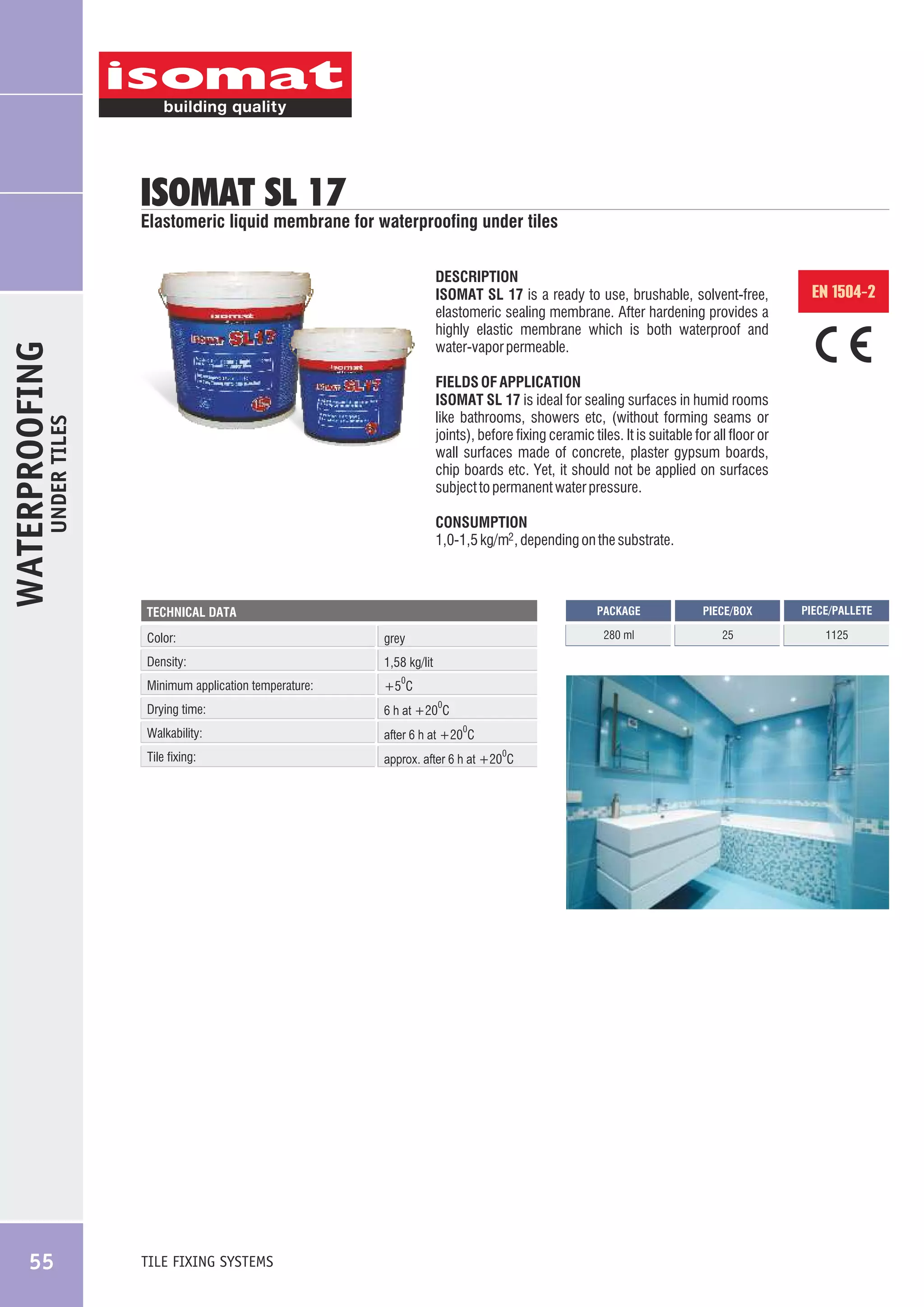 ISOMAT SL 17

DESCRIPTION
ISOMAT SL 17 is a ready to use, brushable, solvent-free,
elastomeric sealing membrane. After hardening provides a
highly elastic membrane which is both waterproof and
water-vapor permeable.

CONSUMPTION
1,0-1,5 kg/m2 , depending on the substrate.

PACKAGE

grey

Density:

1,58 kg/lit

Minimum application temperature:

+5 C

Drying time:

6 h at +20 C

Walkability:

after 6 h at +20 C

Tile fixing:

approx. after 6 h at +20 C

TILE FIXING SYSTEMS

0

0

0

0

PIECE/BOX

PIECE/PALLETE

280 ml

TECHNICAL DATA

Color:

55

EN 1504-2

FIELDS OF APPLICATION
ISOMAT SL 17 is ideal for sealing surfaces in humid rooms
like bathrooms, showers etc, (without forming seams or
joints), before fixing ceramic tiles. It is suitable for all floor or
wall surfaces made of concrete, plaster gypsum boards,
chip boards etc. Yet, it should not be applied on surfaces
subject to permanent water pressure.

UNDER TILES

WATERPROOFING

Elastomeric liquid membrane for waterproofing under tiles

25

1125

 