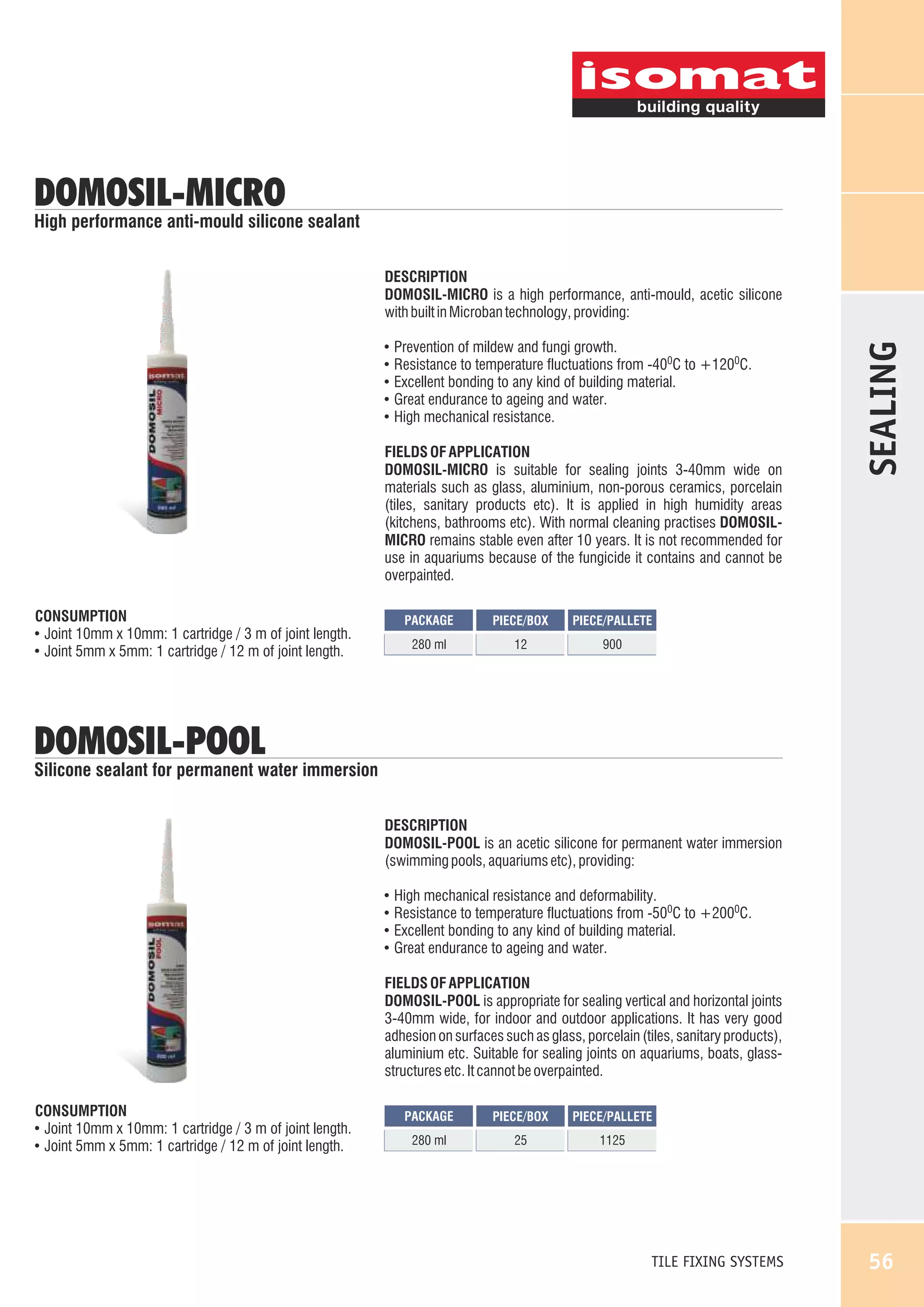 DOMOSIL-MICRO

High performance anti-mould silicone sealant

!
!
!
!
!

Prevention of mildew and fungi growth.
Resistance to temperature fluctuations from -400C to +1200C.
Excellent bonding to any kind of building material.
Great endurance to ageing and water.
High mechanical resistance.

FIELDS OF APPLICATION
DOMOSIL-MICRO is suitable for sealing joints 3-40mm wide on
materials such as glass, aluminium, non-porous ceramics, porcelain
(tiles, sanitary products etc). It is applied in high humidity areas
(kitchens, bathrooms etc). With normal cleaning practises DOMOSILMICRO remains stable even after 10 years. It is not recommended for
use in aquariums because of the fungicide it contains and cannot be
overpainted.
CONSUMPTION
! Joint 10mm x 10mm: 1 cartridge / 3 m of joint length.
! Joint 5mm x 5mm: 1 cartridge / 12 m of joint length.

PACKAGE

PIECE/BOX

PIECE/PALLETE

280 ml

12

SEALING

DESCRIPTION
DOMOSIL-MICRO is a high performance, anti-mould, acetic silicone
with built in Microban technology, providing:

900

DOMOSIL-POOL

Silicone sealant for permanent water immersion
DESCRIPTION
DOMOSIL-POOL is an acetic silicone for permanent water immersion
(swimming pools, aquariums etc), providing:
!
!
!
!

High mechanical resistance and deformability.
Resistance to temperature fluctuations from -500C to +2000C.
Excellent bonding to any kind of building material.
Great endurance to ageing and water.

FIELDS OF APPLICATION
DOMOSIL-POOL is appropriate for sealing vertical and horizontal joints
3-40mm wide, for indoor and outdoor applications. It has very good
adhesion on surfaces such as glass, porcelain (tiles, sanitary products),
aluminium etc. Suitable for sealing joints on aquariums, boats, glassstructures etc. It cannot be overpainted.
CONSUMPTION
! Joint 10mm x 10mm: 1 cartridge / 3 m of joint length.
! Joint 5mm x 5mm: 1 cartridge / 12 m of joint length.

PACKAGE

PIECE/BOX

PIECE/PALLETE

280 ml

25

1125

TILE FIXING SYSTEMS

56

 