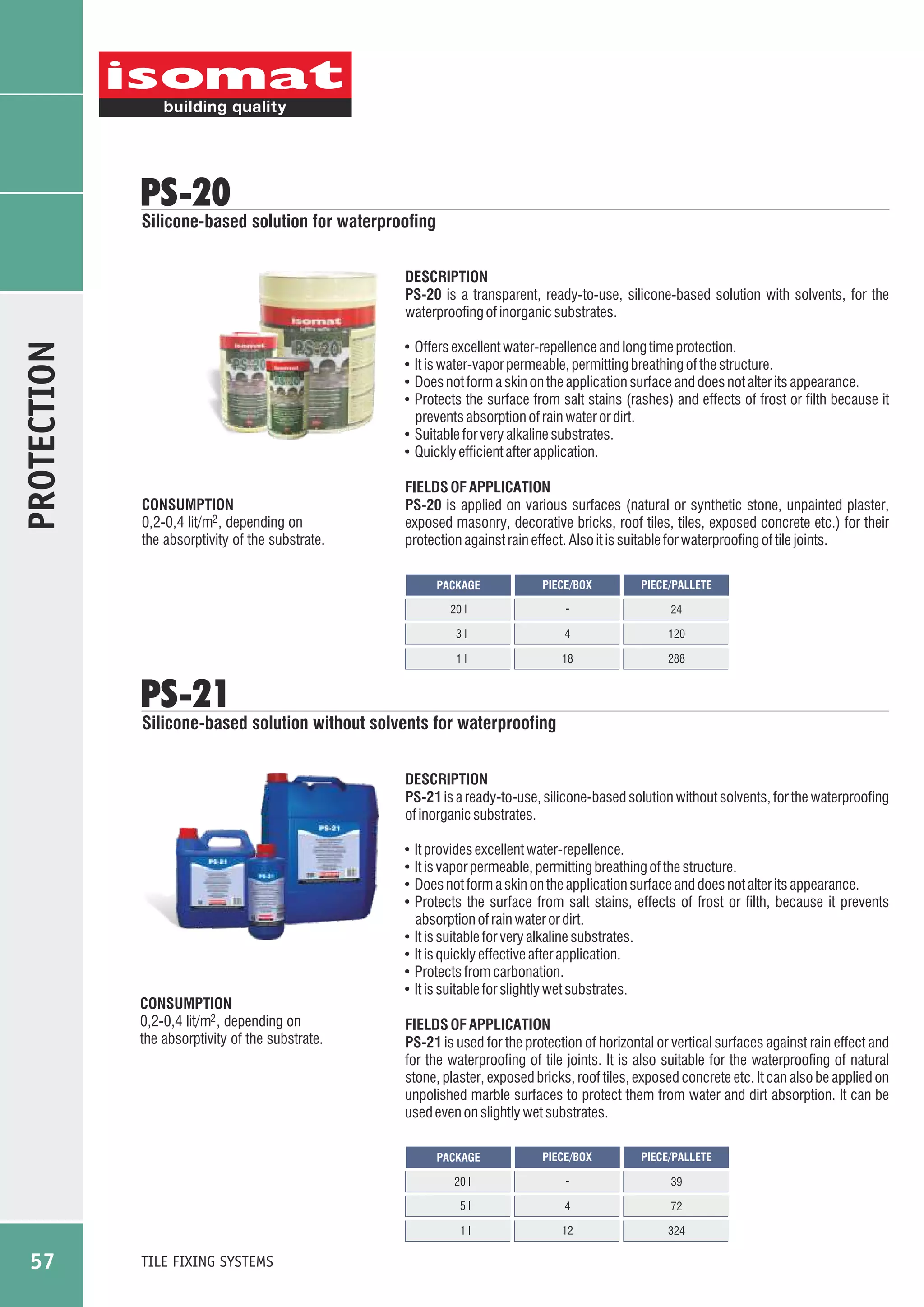 PS-20

Silicone-based solution for waterproofing

PROTECTION

DESCRIPTION
PS-20 is a transparent, ready-to-use, silicone-based solution with solvents, for the
waterproofing of inorganic substrates.
Offers excellent water-repellence and long time protection.
It is water-vapor permeable, permitting breathing of the structure.
Does not form a skin on the application surface and does not alter its appearance.
Protects the surface from salt stains (rashes) and effects of frost or filth because it
prevents absorption of rain water or dirt.
! Suitable for very alkaline substrates.
! Quickly efficient after application.
!
!
!
!

CONSUMPTION
0,2-0,4 lit/m2 , depending on
the absorptivity of the substrate.

FIELDS OF APPLICATION
PS-20 is applied on various surfaces (natural or synthetic stone, unpainted plaster,
exposed masonry, decorative bricks, roof tiles, tiles, exposed concrete etc.) for their
protection against rain effect. Also it is suitable for waterproofing of tile joints.
PACKAGE

PIECE/BOX

PIECE/PALLETE

20 l

-

24

3l

4

120

1l

18

288

PS-21

Silicone-based solution without solvents for waterproofing
DESCRIPTION
PS-21 is a ready-to-use, silicone-based solution without solvents, for the waterproofing
of inorganic substrates.
It provides excellent water-repellence.
It is vapor permeable, permitting breathing of the structure.
Does not form a skin on the application surface and does not alter its appearance.
Protects the surface from salt stains, effects of frost or filth, because it prevents
absorption of rain water or dirt.
! It is suitable for very alkaline substrates.
! It is quickly effective after application.
! Protects from carbonation.
! It is suitable for slightly wet substrates.
!
!
!
!

CONSUMPTION
0,2-0,4 lit/m2 , depending on
the absorptivity of the substrate.

FIELDS OF APPLICATION
PS-21 is used for the protection of horizontal or vertical surfaces against rain effect and
for the waterproofing of tile joints. It is also suitable for the waterproofing of natural
stone, plaster, exposed bricks, roof tiles, exposed concrete etc. It can also be applied on
unpolished marble surfaces to protect them from water and dirt absorption. It can be
used even on slightly wet substrates.
PIECE/BOX

PIECE/PALLETE

20 l

-

39

5l

4

72

1l

12

324

PACKAGE

57

TILE FIXING SYSTEMS

 