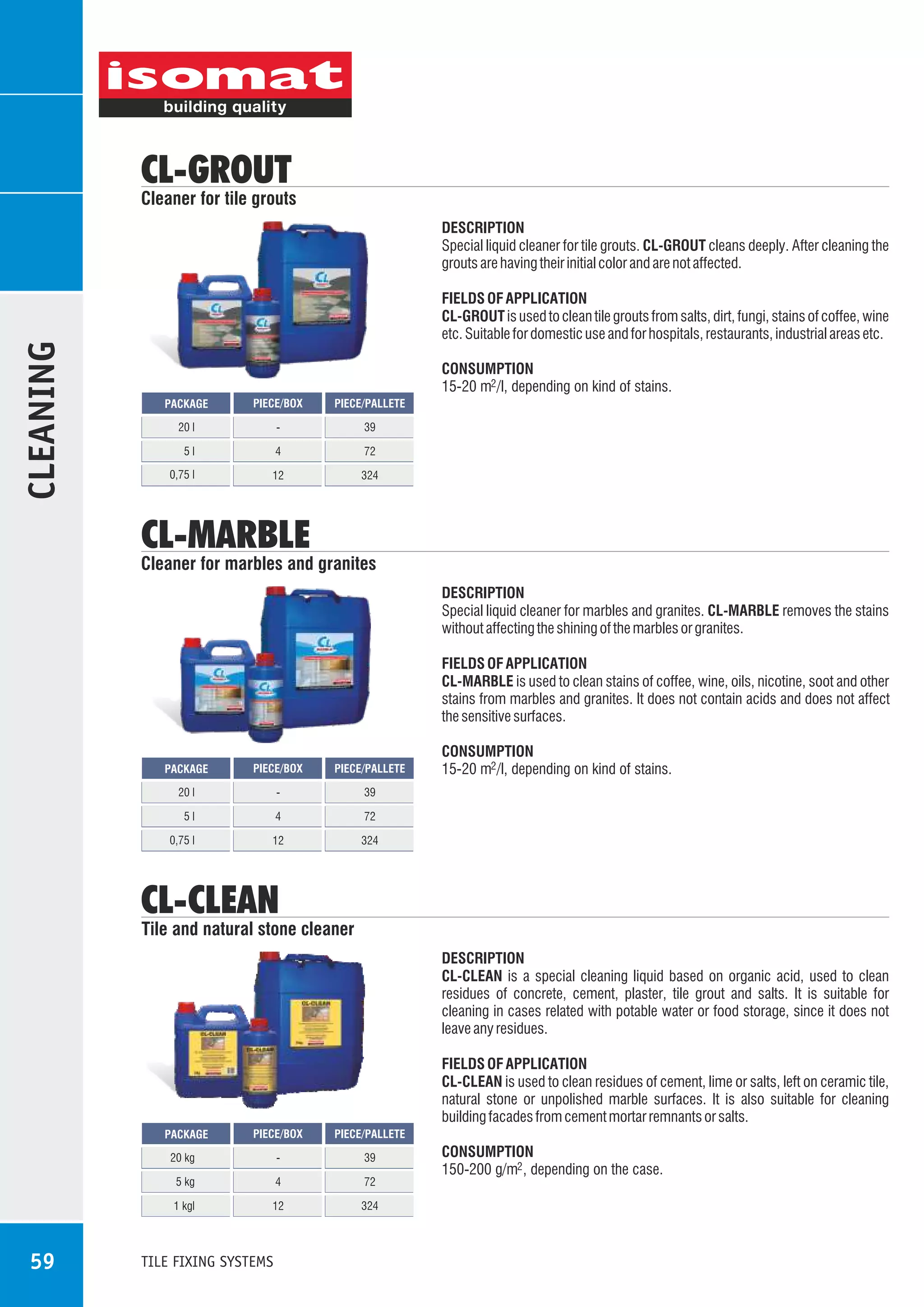 CL-GROUT

Cleaner for tile grouts

CLEANING

DESCRIPTION
Special liquid cleaner for tile grouts. CL-GROUT cleans deeply. After cleaning the
grouts are having their initial color and are not affected.
FIELDS OF APPLICATION
CL-GROUT is used to clean tile grouts from salts, dirt, fungi, stains of coffee, wine
etc. Suitable for domestic use and for hospitals, restaurants, industrial areas etc.
CONSUMPTION
15-20 m2 /l, depending on kind of stains.
PACKAGE

PIECE/BOX

PIECE/PALLETE

20 l

-

39

5l

4

72

0,75 l

12

324

CL-MARBLE

Cleaner for marbles and granites
DESCRIPTION
Special liquid cleaner for marbles and granites. CL-MARBLE removes the stains
without affecting the shining of the marbles or granites.
FIELDS OF APPLICATION
CL-MARBLE is used to clean stains of coffee, wine, oils, nicotine, soot and other
stains from marbles and granites. It does not contain acids and does not affect
the sensitive surfaces.

PACKAGE

PIECE/BOX

PIECE/PALLETE

20 l

-

CONSUMPTION
15-20 m2 /l, depending on kind of stains.

39

5l

4

72

0,75 l

12

324

CL-CLEAN

Tile and natural stone cleaner
DESCRIPTION
CL-CLEAN is a special cleaning liquid based on organic acid, used to clean
residues of concrete, cement, plaster, tile grout and salts. It is suitable for
cleaning in cases related with potable water or food storage, since it does not
leave any residues.
FIELDS OF APPLICATION
CL-CLEAN is used to clean residues of cement, lime or salts, left on ceramic tile,
natural stone or unpolished marble surfaces. It is also suitable for cleaning
building facades from cement mortar remnants or salts.
PIECE/BOX

PIECE/PALLETE

20 kg

-

39

5 kg

4

72

1 kgl

12

324

PACKAGE

59

TILE FIXING SYSTEMS

CONSUMPTION
150-200 g/m2 , depending on the case.

 
