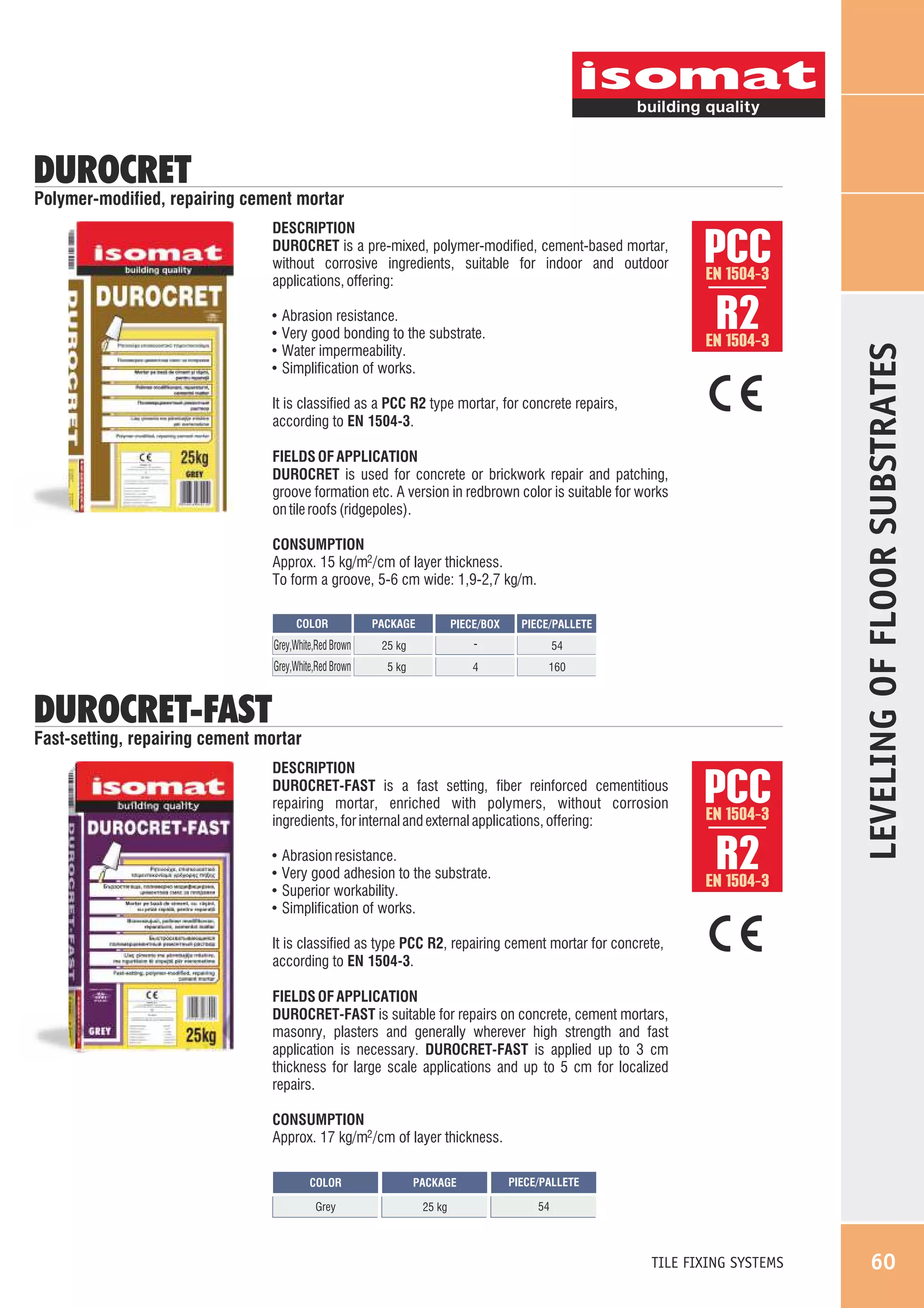 DUROCRET

Polymer-modified, repairing cement mortar

!
!
!
!

Abrasion resistance.
Very good bonding to the substrate.
Water impermeability.
Simplification of works.

PCC
R2
EN 1504-3

EN 1504-3

It is classified as a PCC R2 type mortar, for concrete repairs,
according to EN 1504-3.
FIELDS OF APPLICATION
DUROCRET is used for concrete or brickwork repair and patching,
groove formation etc. A version in redbrown color is suitable for works
on tile roofs (ridgepoles).
CONSUMPTION
Approx. 15 kg/m2 /cm of layer thickness.
To form a groove, 5-6 cm wide: 1,9-2,7 kg/m.
COLOR

PACKAGE

PIECE/BOX

Grey,White,Red Brown

25 kg

-

54

Grey,White,Red Brown

5 kg

4

160

PIECE/PALLETE

DUROCRET-FAST

Fast-setting, repairing cement mortar
DESCRIPTION
DUROCRET-FAST is a fast setting, fiber reinforced cementitious
repairing mortar, enriched with polymers, without corrosion
ingredients, for internal and external applications, offering:
!
!
!
!

Abrasion resistance.
Very good adhesion to the substrate.
Superior workability.
Simplification of works.

PCC
R2
EN 1504-3

LEVELING OF FLOOR SUBSTRATES

DESCRIPTION
DUROCRET is a pre-mixed, polymer-modified, cement-based mortar,
without corrosive ingredients, suitable for indoor and outdoor
applications, offering:

EN 1504-3

It is classified as type PCC R2, repairing cement mortar for concrete,
according to EN 1504-3.
FIELDS OF APPLICATION
DUROCRET-FAST is suitable for repairs on concrete, cement mortars,
masonry, plasters and generally wherever high strength and fast
application is necessary. DUROCRET-FAST is applied up to 3 cm
thickness for large scale applications and up to 5 cm for localized
repairs.
CONSUMPTION
Approx. 17 kg/m2 /cm of layer thickness.
COLOR

PACKAGE

PIECE/PALLETE

Grey

25 kg

54

TILE FIXING SYSTEMS

60

 