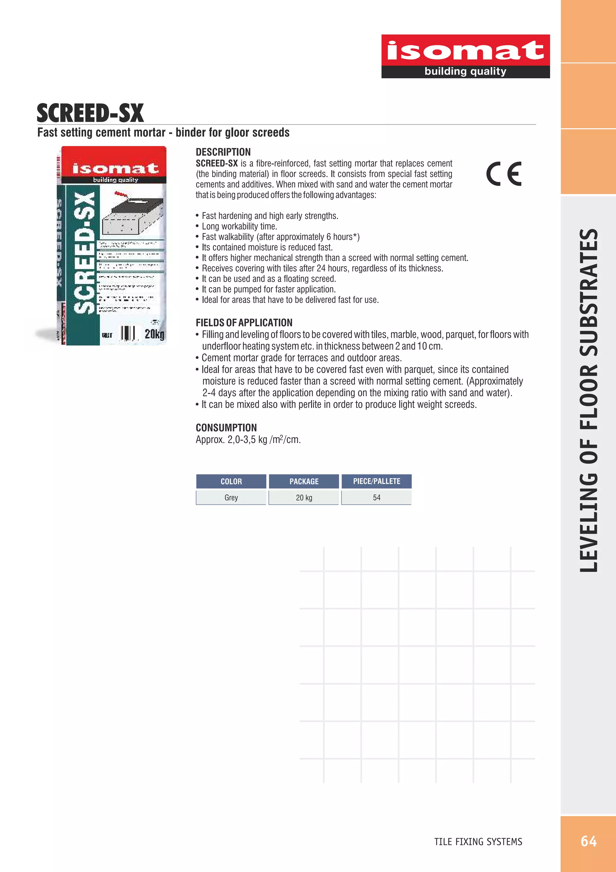 SCREED-SX

Fast setting cement mortar - binder for gloor screeds
DESCRIPTION

!
!
!
!
!
!
!
!
!

Fast hardening and high early strengths.
Long workability time.
Fast walkability (after approximately 6 hours*)
Its contained moisture is reduced fast.
It offers higher mechanical strength than a screed with normal setting cement.
Receives covering with tiles after 24 hours, regardless of its thickness.
It can be used and as a floating screed.
It can be pumped for faster application.
Ideal for areas that have to be delivered fast for use.

FIELDS OF APPLICATION
! Filling and leveling of floors to be covered with tiles, marble, wood, parquet, for floors with
underfloor heating system etc. in thickness between 2 and 10 cm.
! Cement mortar grade for terraces and outdoor areas.
! Ideal for areas that have to be covered fast even with parquet, since its contained
moisture is reduced faster than a screed with normal setting cement. (Approximately
2-4 days after the application depending on the mixing ratio with sand and water).
! It can be mixed also with perlite in order to produce light weight screeds.
CONSUMPTION
Approx. 2,0-3,5 kg /m2 /cm.

COLOR

PACKAGE

PIECE/PALLETE

Grey

20 kg

54

TILE FIXING SYSTEMS

LEVELING OF FLOOR SUBSTRATES

SCREED-SX is a fibre-reinforced, fast setting mortar that replaces cement
(the binding material) in floor screeds. It consists from special fast setting
cements and additives. When mixed with sand and water the cement mortar
that is being produced offers the following advantages:

64

 