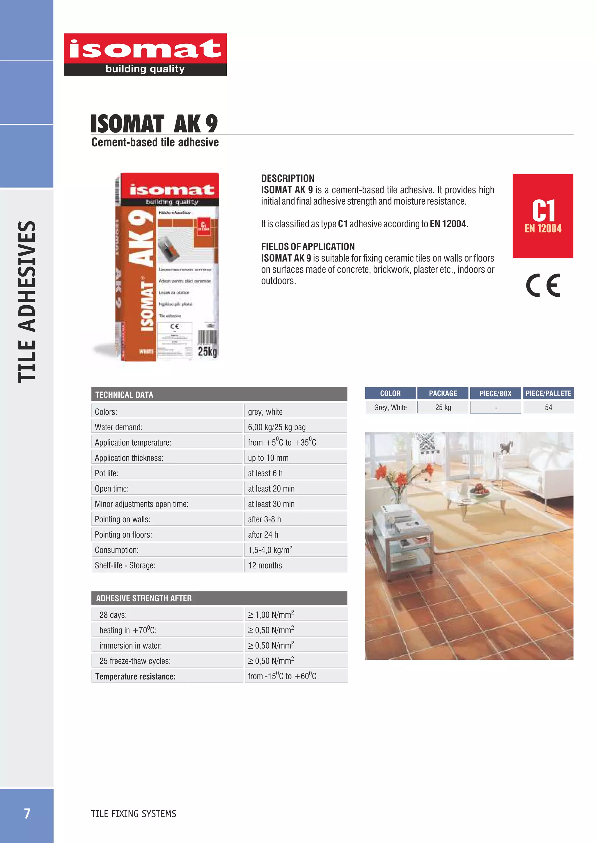 ISOMAT AK 9

Cement-based tile adhesive
DESCRIPTION
ISOMAT AK 9 is a cement-based tile adhesive. It provides high
initial and final adhesive strength and moisture resistance.

TILE ADHESIVES

EN 12004

FIELDS OF APPLICATION
ISOMAT AK 9 is suitable for fixing ceramic tiles on walls or floors
on surfaces made of concrete, brickwork, plaster etc., indoors or
outdoors.

COLOR

Colors:

grey, white

Water demand:

6,00 kg/25 kg bag

Application temperature:

from +5 C to +35 C

Application thickness:

up to 10 mm

Pot life:

at least 6 h

Open time:

at least 20 min

Minor adjustments open time:

at least 30 min

Pointing on walls:

after 3-8 h

Pointing on floors:

after 24 h

Consumption:

1,5-4,0 kg/m2

Shelf-life - Storage:

12 months

0

0

ADHESIVE STRENGTH AFTER

28 days:

_
> 1,00 N/mm2

heating in +700C:

_
> 0,50 N/mm2

immersion in water:

_
> 0,50 N/mm2

25 freeze-thaw cycles:

_
> 0,50 N/mm2

Temperature resistance:

TILE FIXING SYSTEMS

from -150C to +600C

PACKAGE

PIECE/BOX

PIECE/PALLETE

Grey, White

TECHNICAL DATA

7

C1

It is classified as type C1 adhesive according to EN 12004.

25 kg

-

54

 