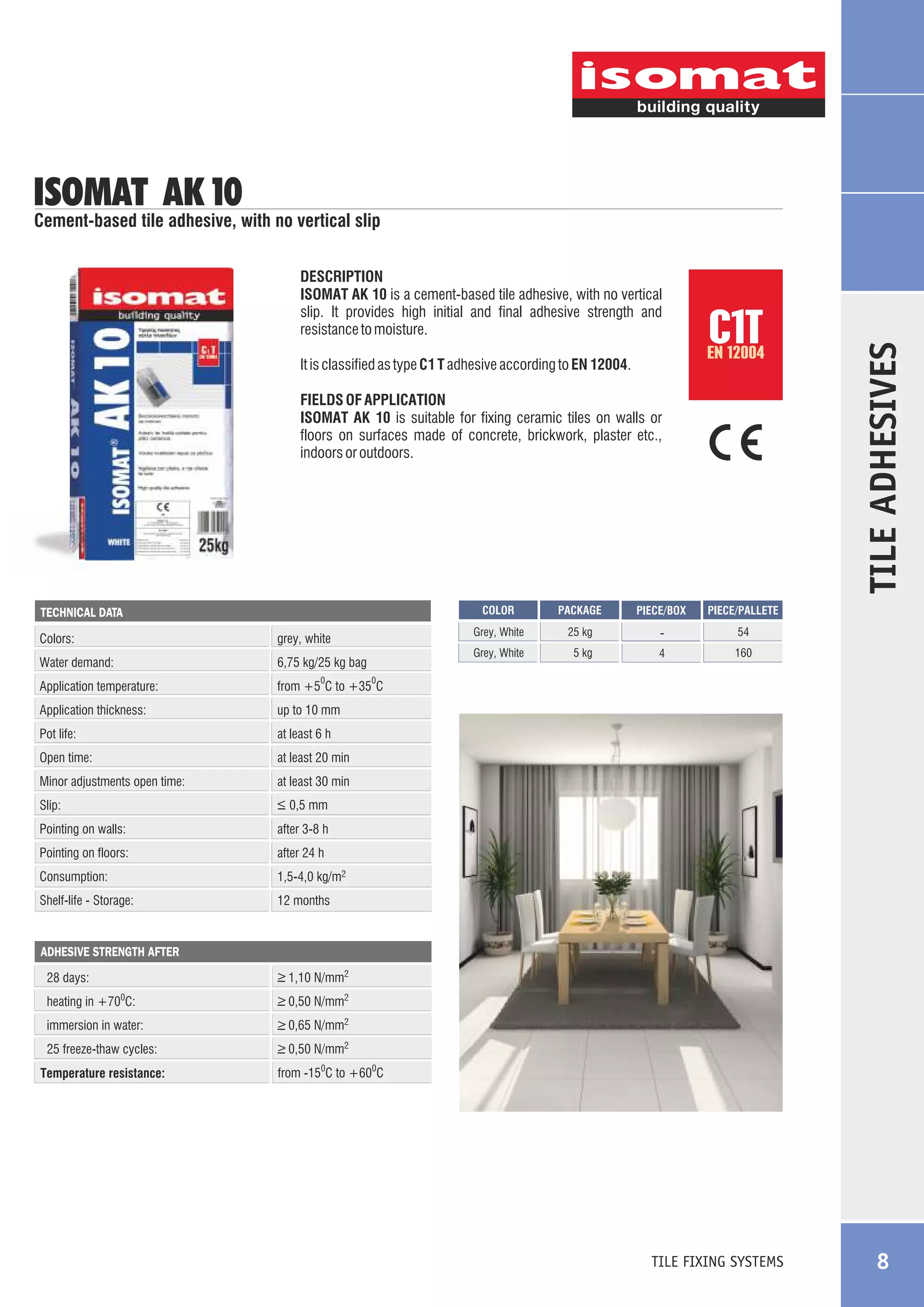 ISOMAT AK 10

DESCRIPTION
ISOMAT AK 10 is a cement-based tile adhesive, with no vertical
slip. It provides high initial and final adhesive strength and
resistance to moisture.

C1T

EN 12004

It is classified as type C1 T adhesive according to EN 12004.
FIELDS OF APPLICATION
ISOMAT AK 10 is suitable for fixing ceramic tiles on walls or
floors on surfaces made of concrete, brickwork, plaster etc.,
indoors or outdoors.

TECHNICAL DATA

Colors:

COLOR
Grey, White

Water demand:

6,75 kg/25 kg bag

Application temperature:

at least 20 min

Minor adjustments open time:

at least 30 min

Slip:

_
> 0,5 mm

Pointing on walls:

after 3-8 h

Pointing on floors:

after 24 h

Consumption:

1,5-4,0 kg/m2

Shelf-life - Storage:

160

at least 6 h

Open time:

54

4

PIECE/PALLETE

up to 10 mm

Pot life:

-

5 kg

PIECE/BOX

from +5 C to +35 C

Application thickness:

25 kg

Grey, White

grey, white

PACKAGE

TILE ADHESIVES

Cement-based tile adhesive, with no vertical slip

12 months

0

0

ADHESIVE STRENGTH AFTER

28 days:

_
> 1,10 N/mm2

heating in +700C:

_
> 0,50 N/mm2

immersion in water:

_
> 0,65 N/mm2

25 freeze-thaw cycles:

_
> 0,50 N/mm2

Temperature resistance:

from -150C to +600C

TILE FIXING SYSTEMS

8

 