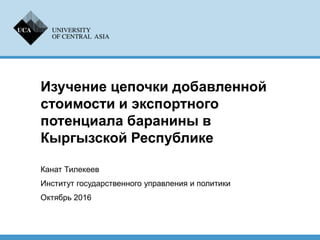 Изучение цепочки добавленной
стоимости и экспортного
потенциала баранины в
Кыргызской Республике
Канат Тилекеев
Институт государственного управления и политики
Октябрь 2016
 