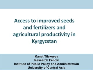 Kanat Tilekeyev
Research Fellow
Institute of Public Policy and Administration
University of Central Asia
Access to improved seeds
and fertilizers and
agricultural productivity in
Kyrgyzstan
 