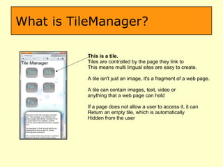 What is TileManager? This is a tile. Tiles are controlled by the page they link to This means multi lingual sites are easy to create. A tile isn't just an image, it's a fragment of a web page. A tile can contain images, text, video or  anything that a web page can hold If a page does not allow a user to access it, it can  Return an empty tile, which is automatically Hidden from the user 