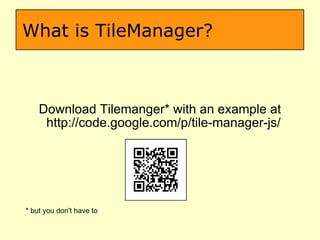 What is TileManager? Download Tilemanger* with an example at http://code.google.com/p/tile-manager-js/  * but you don't have to  