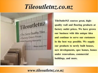 Tileoutletnz.co.nz
www.tileoutletnz.co.nz
TileOutletNZ sources great, high-
quality wall and flooring products at
factory outlet prices. We have grown
our business with this unique idea
and continue to serve our customers
in the best way possible. We supply
our products to newly built houses,
new developments, spec homes, homes
under renovations, commercial
buildings, and more.
 