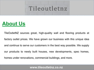 www.tileoutletnz.co.nz
About Us
TileOutletNZ sources great, high-quality wall and flooring products at
factory outlet prices. We have grown our business with this unique idea
and continue to serve our customers in the best way possible. We supply
our products to newly built houses, new developments, spec homes,
homes under renovations, commercial buildings, and more.