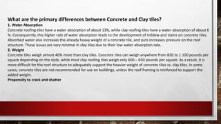 What are the primary differences between Concrete and Clay tiles?
1. Water Absorption
Concrete roofing tiles have a water absorption of about 13%, while clay roofing tiles have a water absorption of about 6
%. Consequently, this higher rate of water absorption leads to the development of mildew and stains on concrete tiles.
Absorbed water also increases the already heavy weight of a concrete tile, and puts increases pressure on the roof
structure. These issues are very minimal in clay tiles due to their low water absorption rate.
2. Weight
Concrete tiles weigh almost 40% more than clay tiles. Concrete tiles can weigh anywhere from 820 to 1.100 pounds per
square depending on the style, while most clay roofing tiles weigh only 600 – 650 pounds per square. As a result, it is
more difficult for the roof structure to adequately support the heavier weight of concrete tiles vs. clay tiles. In some
cases, concrete tiles are not recommended for use on buildings, unless the roof framing is reinforced to support the
added weight.
Propensity to crack and shatter
 