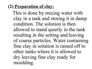 (2) Preparation of clay:
This is done by mixing water with
clay in a tank and storing it in damp
condition. The solution is then
allowed to stand quietly in the tank
resulting in the setting and leaving
of coarse particles. Water containing
fine clay in solution is rained off to
other tanks where it is allowed to
dry leaving fine clay ready for
moulding.
 