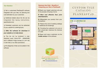 Our Solution                                    Business Use Case - Beneﬁts of
                                                integrating your tiles in PlanEasy2D
                                                                                            CUSTOM TILE
  Get a customised PlanEasy2D software             Reach your target customers who are        C ATA L O G
                                                in the process of buying a home
integrated with your tiles, for planning and
cost estimation by your customers                  More cost effective than print           PLANEASY2D
                                                advertisements
   Additional details about the tile can be
integrated like laying instructions,              Differentiate your product from your
                                                competitors
speciﬁcations etc
                                                    Reduce the cost of creating catalogs
   Interested customers can be redirected       or additional 3d renderings
to your website for ordering/query
                                                    Providing the customer to try out on
                                                their actual plan improves the chances
   Offer the software for download in
                                                of a sale
your website or in trade shows
                                                  Reach tech savvy customers via the
   The tile can be rendered in high             mobile version of the software
resolution sizes (1024x1024 , 2048x2048)
and in different image formats for your use
in web sites or for other promotions

  All categories of tiles can be added in the
software




                                                      P L A N A N DV I S UA L I Z E
                                                     Email: rajesh.a@planandvisualize.com
                                                            Ph: +91-9019185209
                                                       URL: www.planandvisualize.com
 