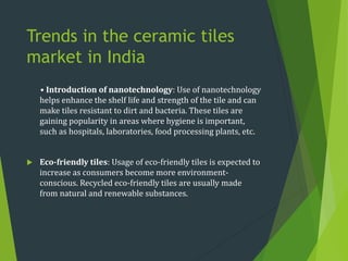 Trends in the ceramic tiles
market in India
• Introduction of nanotechnology: Use of nanotechnology
helps enhance the shelf life and strength of the tile and can
make tiles resistant to dirt and bacteria. These tiles are
gaining popularity in areas where hygiene is important,
such as hospitals, laboratories, food processing plants, etc.
 Eco-friendly tiles: Usage of eco-friendly tiles is expected to
increase as consumers become more environment-
conscious. Recycled eco-friendly tiles are usually made
from natural and renewable substances.
 