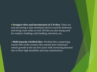 Designer tiles and introduction of 3-D tiles: Titles are
now becoming a style statement and are used for bedroom
and living room walls as well. 3D tiles are also being used
for outdoor cladding, wall cladding, elevation, etc.
• Shift towards vitrified tiles: Vitrified tiles, comprising
nearly 50% of the ceramic tiles market have witnessed
robust growth in the last five years with increasing demand
due to their high durability and easy maintenance.
 