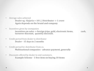 • Average sales achieved
Dealer eg : Kajaria-> 10 L | Distributor -> 1 crore
Again depends on the brand and company
• Incentives given by cosmpanies
incentives on sales -> foreign trips, gold, electronic items, cash,
turnover discount, quantity discount.
• Credit period from dealer to distributor
Dealer - 15 days to 2 months
• Credit period for distributor from co.
Multinational companies - advance payment, generally
• Discounts offered by dealer to end customers.
Example Scheme - 1 free item on buying 10 items
 