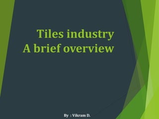 Tiles industry
A brief overview
By : Vikram D.
 