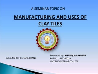 A SEMINAR TOPIC ON
Submited to:- Dr. TARA CHAND
MANUFACTURING AND USES OF
CLAY TILES
Presented by:- KHALIQUR RAHMAN
Roll No. 1512700019
IIMT ENGINEERING COLLEGE
 