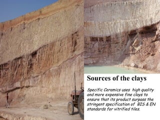 Sources of the clays
Specific Ceramics uses high quality
and more expensive fine clays to
ensure that its product surpass the
stringent specification of BIS & EN
standards for vitrified tiles.
 