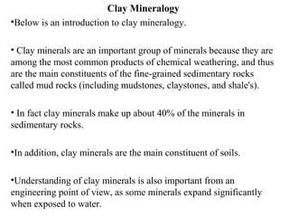 Clay Mineralogy
•Below is an introduction to clay mineralogy.
• Clay minerals are an important group of minerals because they are
among the most common products of chemical weathering, and thus
are the main constituents of the fine-grained sedimentary rocks
called mud rocks (including mudstones, claystones, and shale's).
• In fact clay minerals make up about 40% of the minerals in
sedimentary rocks.
•In addition, clay minerals are the main constituent of soils.
•Understanding of clay minerals is also important from an
engineering point of view, as some minerals expand significantly
when exposed to water.
 