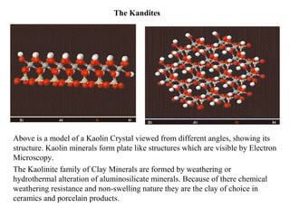 The Kandites
Above is a model of a Kaolin Crystal viewed from different angles, showing its
structure. Kaolin minerals form plate like structures which are visible by Electron
Microscopy.
The Kaolinite family of Clay Minerals are formed by weathering or
hydrothermal alteration of aluminosilicate minerals. Because of there chemical
weathering resistance and non-swelling nature they are the clay of choice in
ceramics and porcelain products.
 