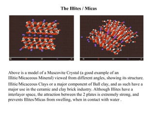 The Illites / Micas
Above is a model of a Muscovite Crystal (a good example of an
Illitic/Micaceous Mineral) viewed from different angles, showing its structure.
Illitic/Micaceous Clays or a major component of Ball clay, and as such have a
major use in the ceramic and clay brick industry. Although Illites have a
interlayer space, the attraction between the 2 plates is extremely strong, and
prevents Illites/Micas from swelling, when in contact with water .
 