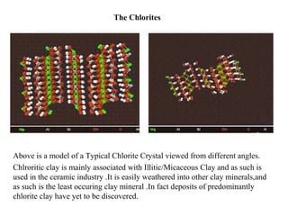 The Chlorites
Above is a model of a Typical Chlorite Crystal viewed from different angles.
Chlroritic clay is mainly associated with Illitic/Micaceous Clay and as such is
used in the ceramic industry .It is easily weathered into other clay minerals,and
as such is the least occuring clay mineral .In fact deposits of predominantly
chlorite clay have yet to be discovered.
 