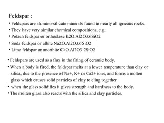 Feldspar :
• Feldspars are alumino-silicate minerals found in nearly all igneous rocks.
• They have very similar chemical compositions, e.g.
• Potash feldspar or orthoclase K2O.Al2O3.6SiO2
• Soda feldspar or albite Na2O.Al2O3.6SiO2
• Lime feldspar or anorthite CaO.Al2O3.2SiO2
• Feldspars are used as a flux in the firing of ceramic body.
• When a body is fired, the feldspar melts at a lower temperature than clay or
silica, due to the presence of Na+, K+ or Ca2+ ions, and forms a molten
glass which causes solid particles of clay to cling together.
• when the glass solidifies it gives strength and hardness to the body.
• The molten glass also reacts with the silica and clay particles.
 