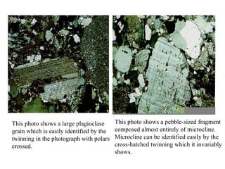 This photo shows a large plagioclase
grain which is easily identified by the
twinning in the photograph with polars
crossed.
This photo shows a pebble-sized fragment
composed almost entirely of microcline.
Microcline can be identified easily by the
cross-hatched twinning which it invariably
shows.
 