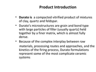 Product Introduction
• Durato is a compacted vitrified product of mixtures
of clay, quartz and feldspar.
• Durato’s microstructures are grain and bond type
with large particles of filler (usually quartz) held
together by a finer matrix, which is almost fully
dense.
• Because of the complex interplay between raw
materials, processing routes and approaches, and the
kinetics of the firing process, Durato formulations
represent some of the most complicate ceramic
systems
 