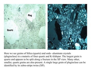 Here we see grains of Silica (quartz) and soda –aluminate crystals
(plagioclase) in a matarix of finer quartz and K-feldspar. The largest grain is
quartz and appears to be split along a fracture in the XP view. Many other,
smaller, quartz grains are also present. A single large grain of plagioclase can be
identified by its zebra-stripe twins (XP).
 