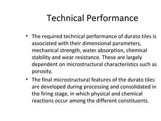 Technical Performance
• The required technical performance of durato tiles is
associated with their dimensional parameters,
mechanical strength, water absorption, chemical
stability and wear resistance. These are largely
dependent on microstructural characteristics such as
porosity.
• The final microstructural features of the durato tiles
are developed during processing and consolidated in
the firing stage, in which physical and chemical
reactions occur among the different constituents.
 