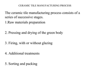 CERAMIC TILE MANUFACTURING PROCESS
The ceramic tile manufacturing process consists of a
series of successive stages.
1.Raw materials preparation
2. Pressing and drying of the green body
3. Firing, with or without glazing
4. Additional treatments
5. Sorting and packing
 