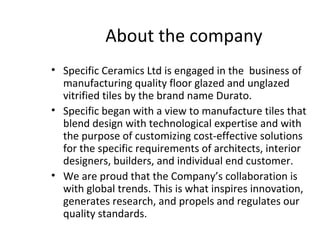About the company
• Specific Ceramics Ltd is engaged in the business of
manufacturing quality floor glazed and unglazed
vitrified tiles by the brand name Durato.
• Specific began with a view to manufacture tiles that
blend design with technological expertise and with
the purpose of customizing cost-effective solutions
for the specific requirements of architects, interior
designers, builders, and individual end customer.
• We are proud that the Company’s collaboration is
with global trends. This is what inspires innovation,
generates research, and propels and regulates our
quality standards.
 