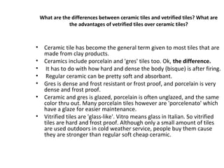 What are the differences between ceramic tiles and vetrified tiles? What are
the advantages of vetrified tiles over ceramic tiles?
• Ceramic tile has become the general term given to most tiles that are
made from clay products.
• Ceramics include porcelain and 'gres' tiles too. Ok, the difference.
• It has to do with how hard and dense the body (bisque) is after firing.
• Regular ceramic can be pretty soft and absorbant.
• Gres is dense and frost resistant or frost proof, and porcelain is very
dense and frost proof.
• Ceramic and gres is glazed, porcelain is often unglazed, and the same
color thru out. Many porcelain tiles however are 'porcelenato' which
have a glaze for easier maintenance.
• Vitrified tiles are 'glass-like'. Vitro means glass in Italian. So vitrified
tiles are hard and frost proof. Although only a small amount of tiles
are used outdoors in cold weather service, people buy them cause
they are stronger than regular soft cheap ceramic.
 
