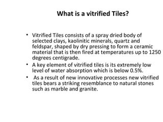 What is a vitrified Tiles?
• Vitrified Tiles consists of a spray dried body of
selected clays, kaolinitic minerals, quartz and
feldspar, shaped by dry pressing to form a ceramic
material that is then fired at temperatures up to 1250
degrees centigrade.
• A key element of vitrified tiles is its extremely low
level of water absorption which is below 0.5%.
• As a result of new innovative processes new vitrified
tiles bears a striking resemblance to natural stones
such as marble and granite.
 