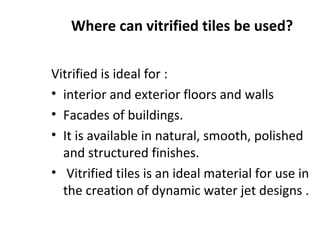 Where can vitrified tiles be used?
Vitrified is ideal for :
• interior and exterior floors and walls
• Facades of buildings.
• It is available in natural, smooth, polished
and structured finishes.
• Vitrified tiles is an ideal material for use in
the creation of dynamic water jet designs .
 