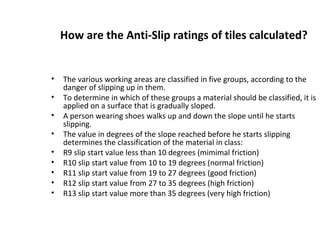 How are the Anti-Slip ratings of tiles calculated?
• The various working areas are classified in five groups, according to the
danger of slipping up in them.
• To determine in which of these groups a material should be classified, it is
applied on a surface that is gradually sloped.
• A person wearing shoes walks up and down the slope until he starts
slipping.
• The value in degrees of the slope reached before he starts slipping
determines the classification of the material in class:
• R9 slip start value less than 10 degrees (mimimal friction)
• R10 slip start value from 10 to 19 degrees (normal friction)
• R11 slip start value from 19 to 27 degrees (good friction)
• R12 slip start value from 27 to 35 degrees (high friction)
• R13 slip start value more than 35 degrees (very high friction)
 