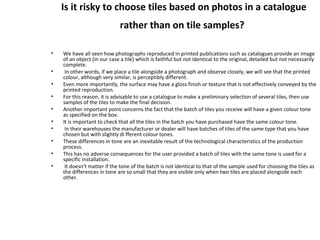 Is it risky to choose tiles based on photos in a catalogue
rather than on tile samples?
• We have all seen how photographs reproduced in printed publications such as catalogues provide an image
of an object (in our case a tile) which is faithful but not identical to the original, detailed but not necessarily
complete.
• In other words, if we place a tile alongside a photograph and observe closely, we will see that the printed
colour, although very similar, is perceptibly different.
• Even more importantly, the surface may have a gloss finish or texture that is not effectively conveyed by the
printed reproduction.
• For this reason, it is advisable to use a catalogue to make a preliminary selection of several tiles, then use
samples of the tiles to make the final decision.
• Another important point concerns the fact that the batch of tiles you receive will have a given colour tone
as specified on the box.
• It is important to check that all the tiles in the batch you have purchased have the same colour tone.
• In their warehouses the manufacturer or dealer will have batches of tiles of the same type that you have
chosen but with slightly di fferent colour tones.
• These differences in tone are an inevitable result of the technological characteristics of the production
process.
• This has no adverse consequences for the user provided a batch of tiles with the same tone is used for a
specific installation.
• It doesn't matter if the tone of the batch is not identical to that of the sample used for choosing the tiles as
the differences in tone are so small that they are visible only when two tiles are placed alongside each
other.
 