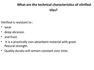 What are the technical characteristics of vitrified
tiles?
Vitrified is resistant to :
• wear
• deep abrasion
• and frost.
• It is a practically non-absorbent material with great
flexural strength.
• Quality durato will remain constant over time.
 