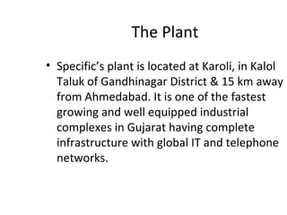 The Plant
• Specific’s plant is located at Karoli, in Kalol
Taluk of Gandhinagar District & 15 km away
from Ahmedabad. It is one of the fastest
growing and well equipped industrial
complexes in Gujarat having complete
infrastructure with global IT and telephone
networks.
 