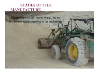 STAGES OF TILE
MANUFACTURE
The raw materials are loaded by pay loaders
into the box feeder according to the batch recipe
 