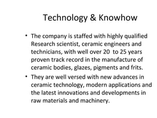 Technology & Knowhow
• The company is staffed with highly qualified
Research scientist, ceramic engineers and
technicians, with well over 20 to 25 years
proven track record in the manufacture of
ceramic bodies, glazes, pigments and frits.
• They are well versed with new advances in
ceramic technology, modern applications and
the latest innovations and developments in
raw materials and machinery.
 